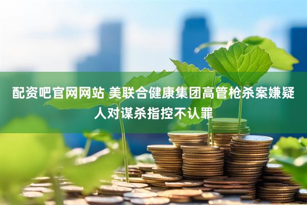 配资吧官网网站 美联合健康集团高管枪杀案嫌疑人对谋杀指控不认罪