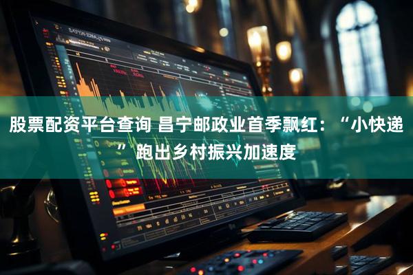股票配资平台查询 昌宁邮政业首季飘红：“小快递” 跑出乡村振兴加速度
