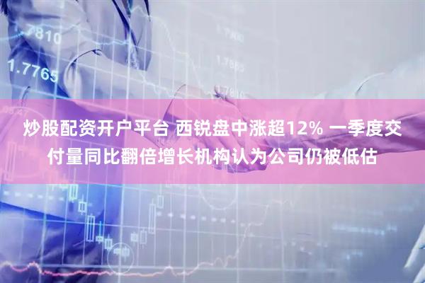 炒股配资开户平台 西锐盘中涨超12% 一季度交付量同比翻倍增长机构认为公司仍被低估