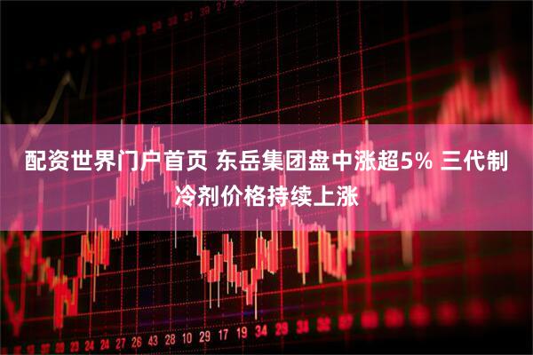 配资世界门户首页 东岳集团盘中涨超5% 三代制冷剂价格持续上涨