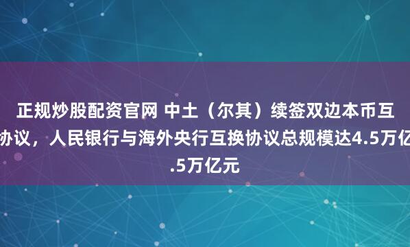 正规炒股配资官网 中土（尔其）续签双边本币互换协议，人民银行与海外央行互换协议总规模达4.5万亿元