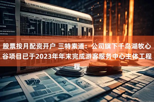 股票按月配资开户 三特索道：公司旗下千岛湖牧心谷项目已于2023年年末完成游客服务中心主体工程