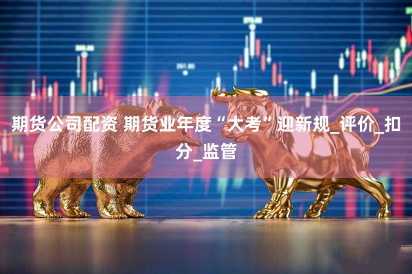 期货公司配资 期货业年度“大考”迎新规_评价_扣分_监管