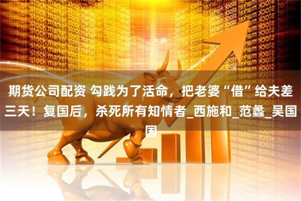 期货公司配资 勾践为了活命，把老婆“借”给夫差三天！复国后，杀死所有知情者_西施和_范蠡_吴国