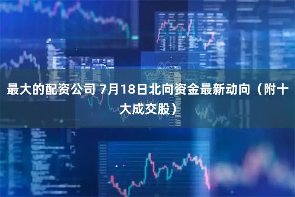 最大的配资公司 7月18日北向资金最新动向（附十大成交股）