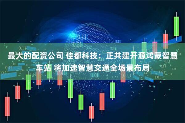 最大的配资公司 佳都科技：正共建开源鸿蒙智慧车站 将加速智慧交通全场景布局