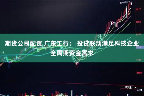 期货公司配资 广东工行： 投贷联动满足科技企业全周期资金需求