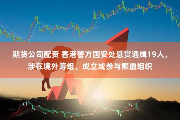 期货公司配资 香港警方国安处悬赏通缉19人，涉在境外筹组、成立或参与颠覆组织