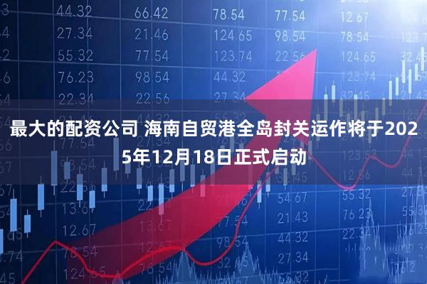最大的配资公司 海南自贸港全岛封关运作将于2025年12月18日正式启动