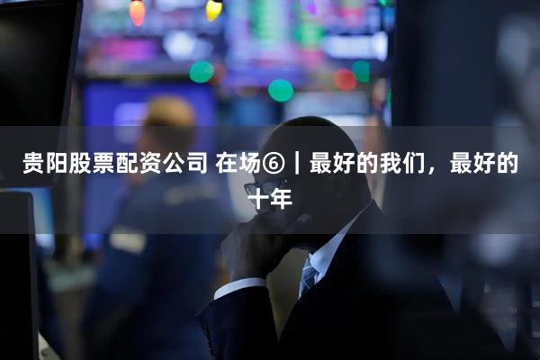 贵阳股票配资公司 在场⑥｜最好的我们，最好的十年