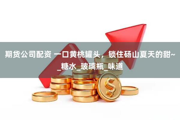 期货公司配资 一口黄桃罐头，锁住砀山夏天的甜~_糖水_玻璃瓶_味道