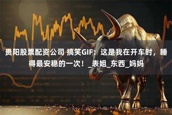 贵阳股票配资公司 搞笑GIF：这是我在开车时，睡得最安稳的一次！_表姐_东西_妈妈