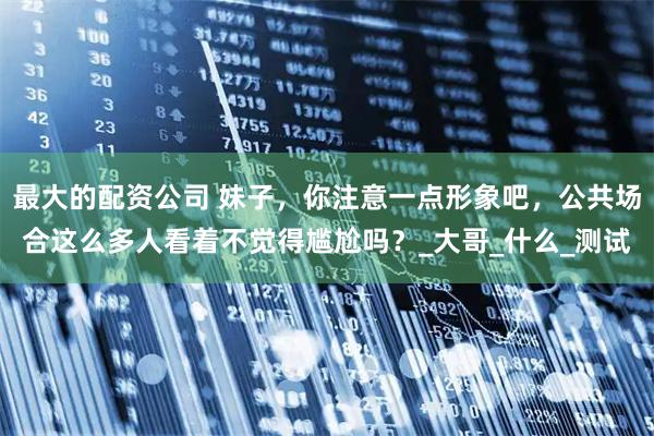 最大的配资公司 妹子，你注意一点形象吧，公共场合这么多人看着不觉得尴尬吗？_大哥_什么_测试