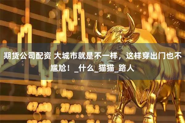 期货公司配资 大城市就是不一样，这样穿出门也不尴尬！_什么_猫猫_路人