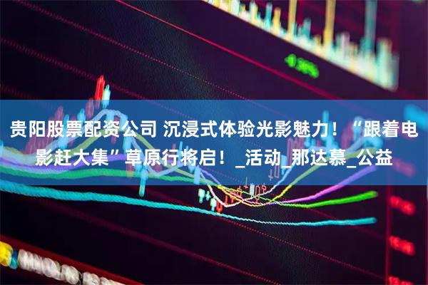 贵阳股票配资公司 沉浸式体验光影魅力！“跟着电影赶大集”草原行将启！_活动_那达慕_公益