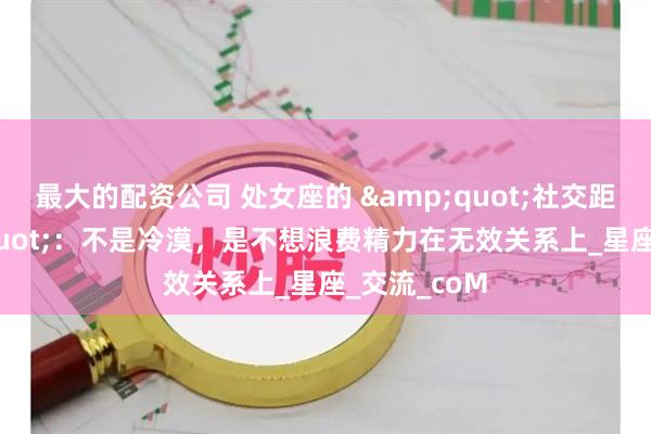 最大的配资公司 处女座的 &quot;社交距离&quot;：不是冷漠，是不想浪费精力在无效关系上_星座_交流_coM