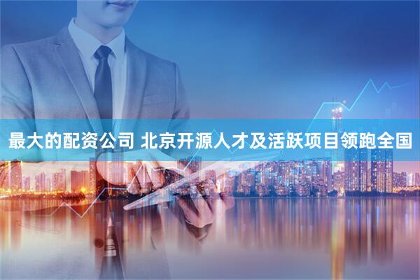 最大的配资公司 北京开源人才及活跃项目领跑全国