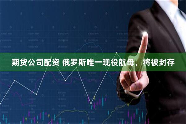 期货公司配资 俄罗斯唯一现役航母，将被封存