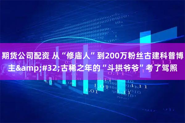 期货公司配资 从“修庙人”到200万粉丝古建科普博主&#32;古稀之年的“斗拱爷爷”考了驾照
