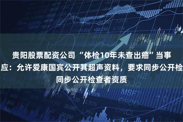 贵阳股票配资公司 “体检10年未查出癌”当事人最新回应：允许爱康国宾公开其超声资料，要求同步公开检查者资质
