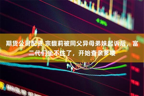 期货公司配资 宗馥莉被同父异母弟妹起诉后，富二代们坐不住了，开始查亲爹喽
