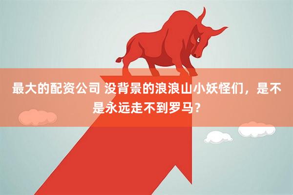 最大的配资公司 没背景的浪浪山小妖怪们，是不是永远走不到罗马？