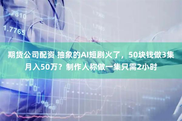 期货公司配资 抽象的AI短剧火了，50块钱做3集月入50万？制作人称做一集只需2小时
