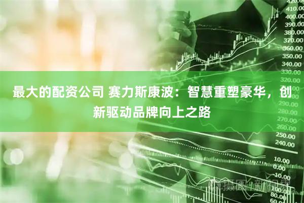 最大的配资公司 赛力斯康波：智慧重塑豪华，创新驱动品牌向上之路