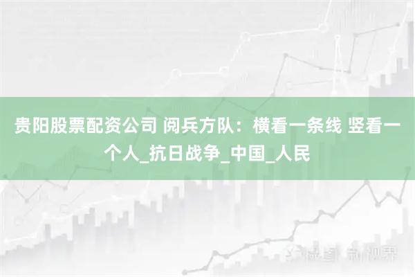 贵阳股票配资公司 阅兵方队：横看一条线 竖看一个人_抗日战争_中国_人民