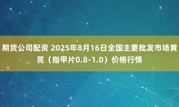 期货公司配资 2025年8月16日全国主要批发市场黄芪（指甲片0.8-1.0）价格行情