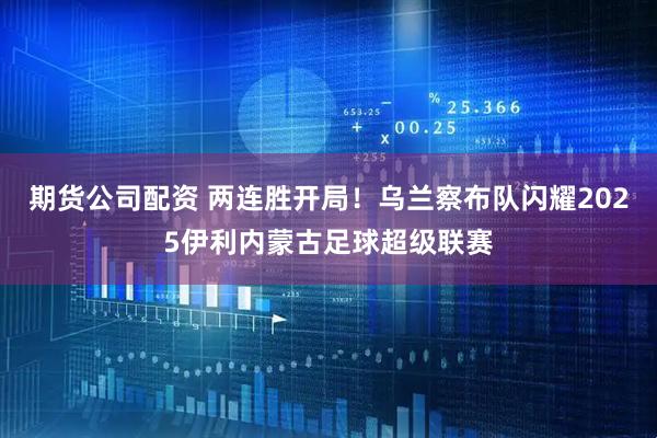 期货公司配资 两连胜开局！乌兰察布队闪耀2025伊利内蒙古足球超级联赛