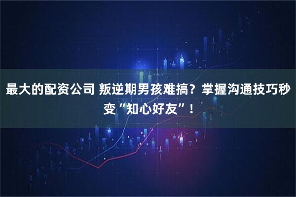 最大的配资公司 叛逆期男孩难搞？掌握沟通技巧秒变“知心好友”！