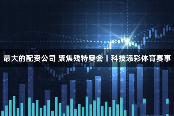 最大的配资公司 聚焦残特奥会丨科技添彩体育赛事