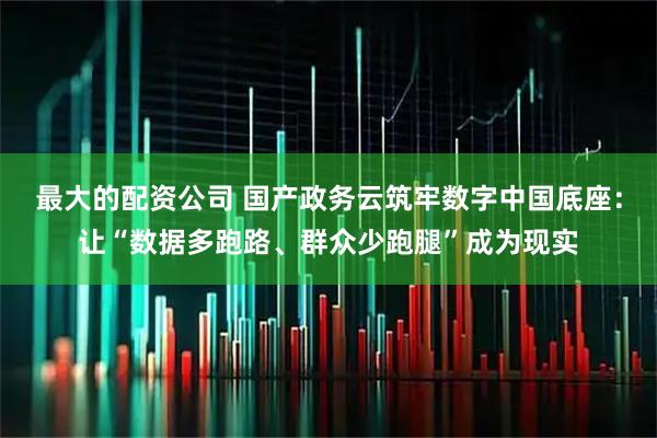 最大的配资公司 国产政务云筑牢数字中国底座：让“数据多跑路、群众少跑腿”成为现实