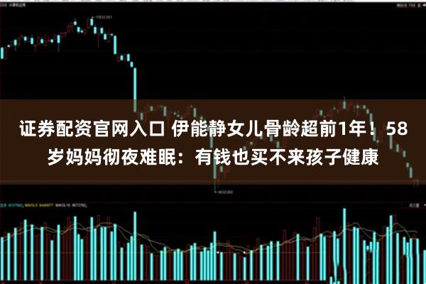 证券配资官网入口 伊能静女儿骨龄超前1年!58岁妈妈彻夜难眠:有钱也买不来孩子健康