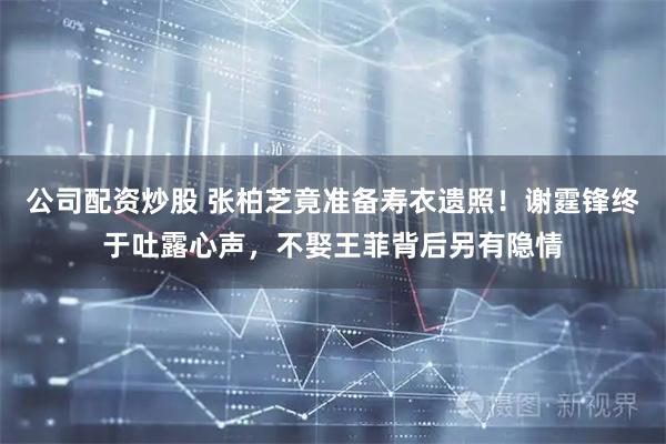 公司配资炒股 张柏芝竟准备寿衣遗照!谢霆锋终于吐露心声,不娶王菲背后另有隐情
