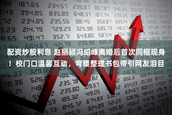 配资炒股利息 赵丽颖冯绍峰离婚后首次同框现身!校门口温馨互动,弯腰整理书包带引网友泪目
