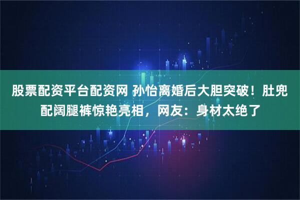 股票配资平台配资网 孙怡离婚后大胆突破！肚兜配阔腿裤惊艳亮相，网友：身材太绝了