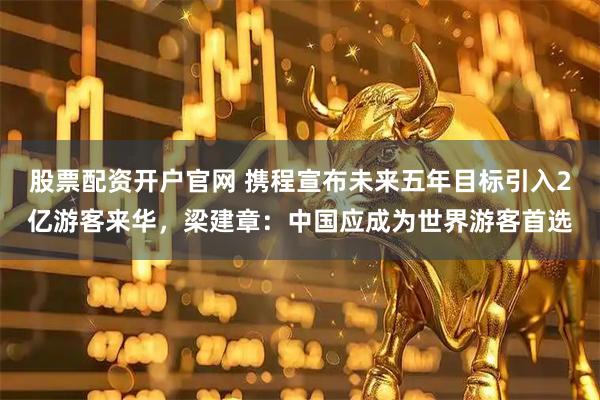 股票配资开户官网 携程宣布未来五年目标引入2亿游客来华,梁建章:中国应成为世界游客首选