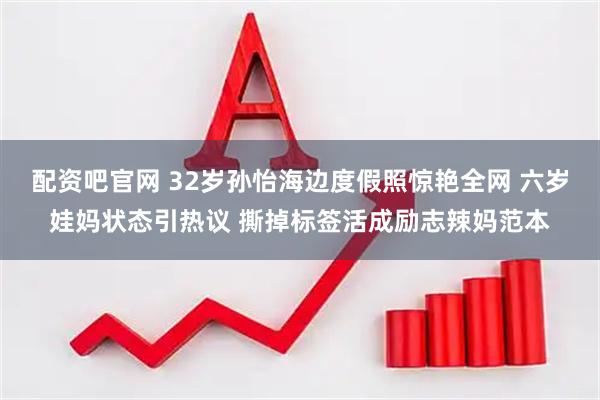 配资吧官网 32岁孙怡海边度假照惊艳全网 六岁娃妈状态引热议 撕掉标签活成励志辣妈范本