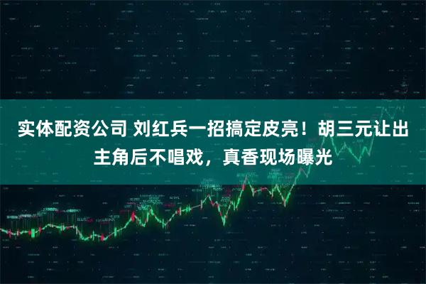 实体配资公司 刘红兵一招搞定皮亮!胡三元让出主角后不唱戏,真香现场曝光