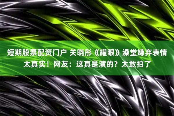 短期股票配资门户 关晓彤《耀眼》澡堂嫌弃表情太真实!网友:这真是演的?太敢拍了