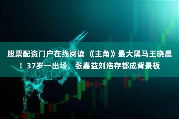 股票配资门户在线阅读 《主角》最大黑马王晓晨！37岁一出场，张嘉益刘浩存都成背景板