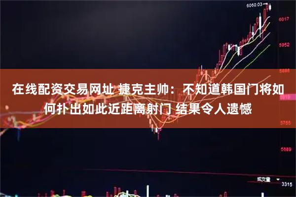 在线配资交易网址 捷克主帅：不知道韩国门将如何扑出如此近距离射门 结果令人遗憾