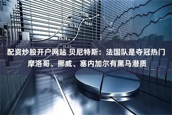 配资炒股开户网站 贝尼特斯：法国队是夺冠热门 摩洛哥、挪威、塞内加尔有黑马潜质