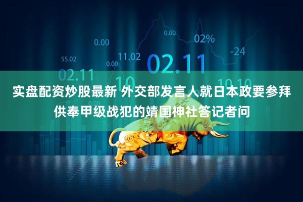 实盘配资炒股最新 外交部发言人就日本政要参拜供奉甲级战犯的靖国神社答记者问