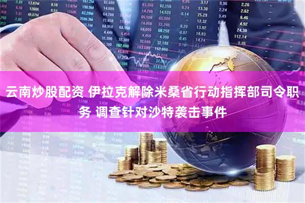 云南炒股配资 伊拉克解除米桑省行动指挥部司令职务 调查针对沙特袭击事件