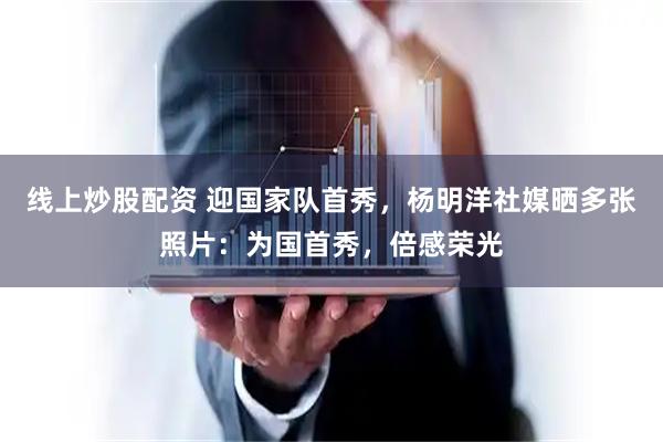 线上炒股配资 迎国家队首秀，杨明洋社媒晒多张照片：为国首秀，倍感荣光