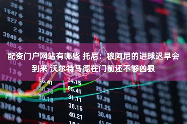 配资门户网站有哪些 托尼：穆阿尼的进球迟早会到来 沃尔特马德在门前还不够凶狠