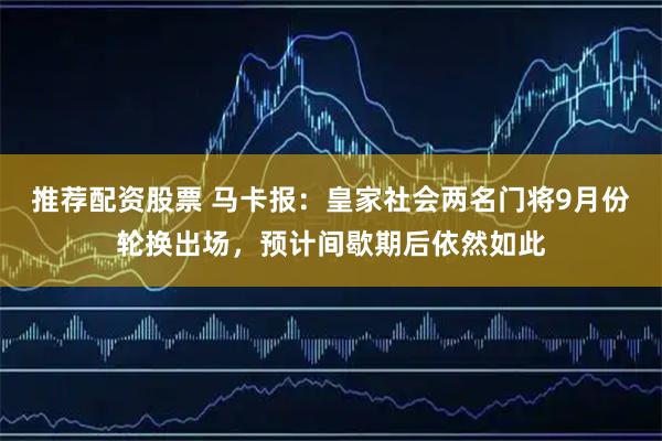 推荐配资股票 马卡报：皇家社会两名门将9月份轮换出场，预计间歇期后依然如此